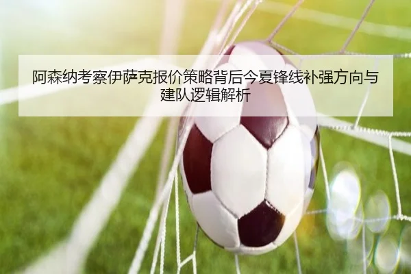 阿森纳考察伊萨克报价策略背后今夏锋线补强方向与建队逻辑解析
