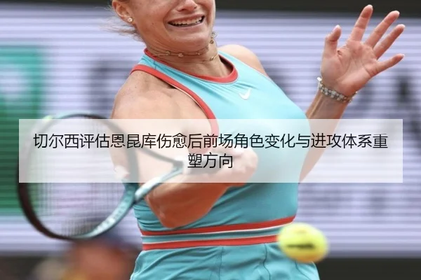 切尔西评估恩昆库伤愈后前场角色变化与进攻体系重塑方向